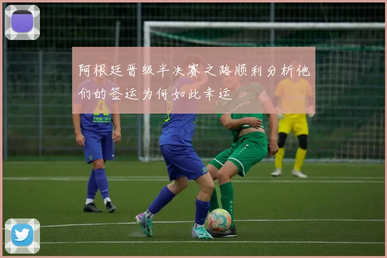 阿根廷晋级半决赛之路顺利分析他们的签运为何如此幸运