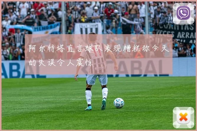 阿尔特塔直言球队表现糟糕称今天的失误令人震惊