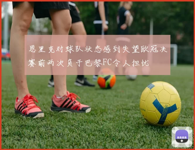 恩里克对球队状态感到失望欧冠决赛前两次负于巴黎FC令人担忧
