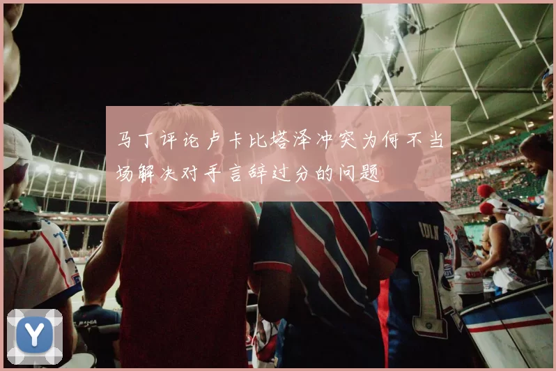马丁评论卢卡比塔泽冲突为何不当场解决对手言辞过分的问题