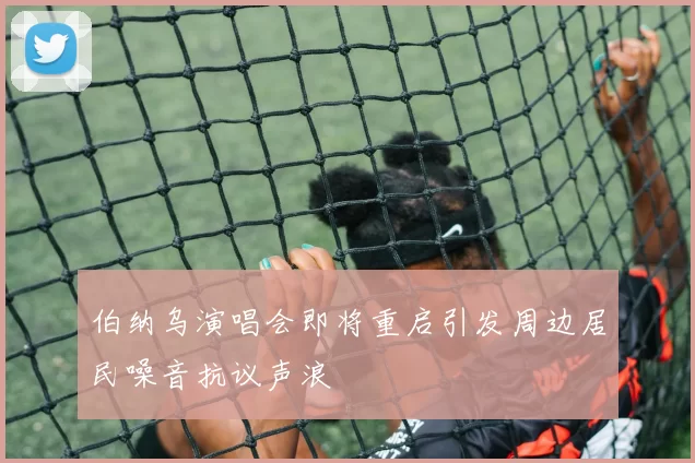 伯纳乌演唱会即将重启引发周边居民噪音抗议声浪