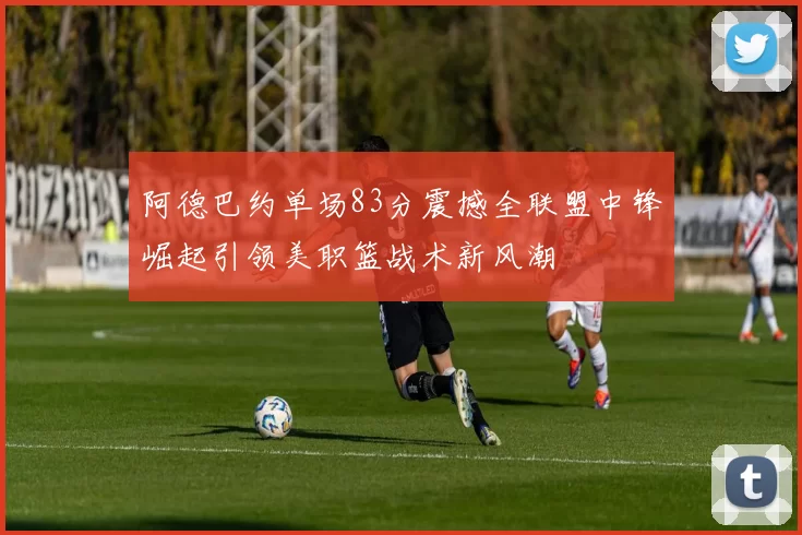 阿德巴约单场83分震撼全联盟中锋崛起引领美职篮战术新风潮