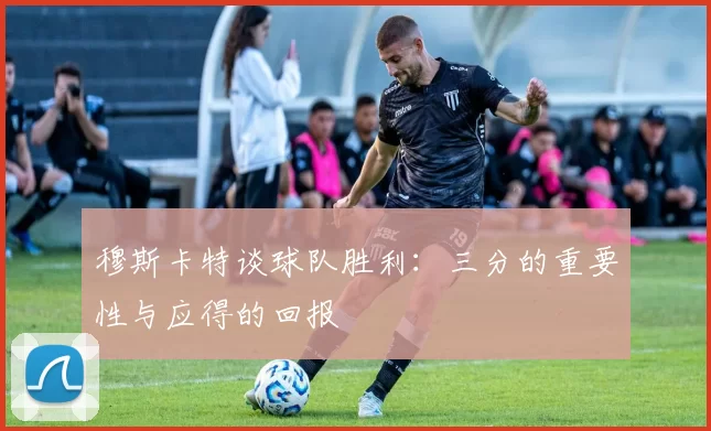 穆斯卡特谈球队胜利：三分的重要性与应得的回报