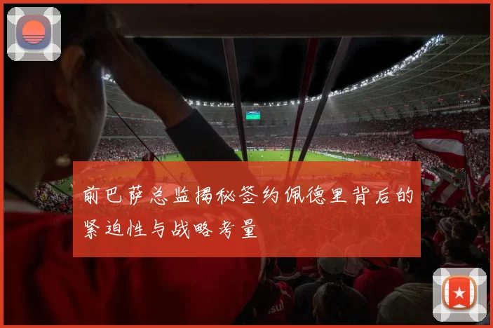 前巴萨总监揭秘签约佩德里背后的紧迫性与战略考量