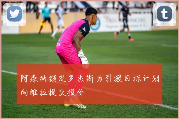 阿森纳锁定罗杰斯为引援目标计划向维拉提交报价