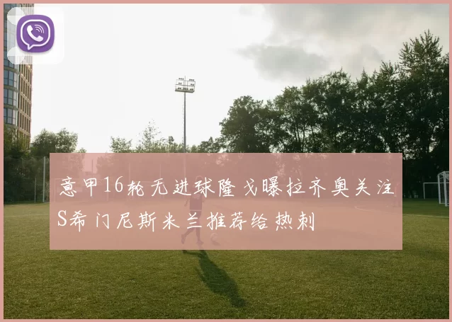 意甲16轮无进球隆戈曝拉齐奥关注S希门尼斯米兰推荐给热刺