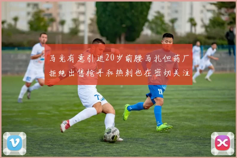马竞有意引进20岁前腰马扎但药厂拒绝出售枪手和热刺也在密切关注