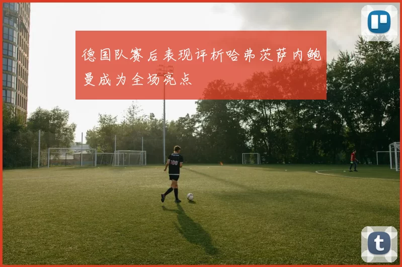 德国队赛后表现评析哈弗茨萨内鲍曼成为全场亮点