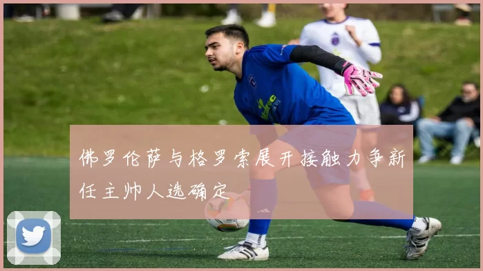 佛罗伦萨与格罗索展开接触力争新任主帅人选确定