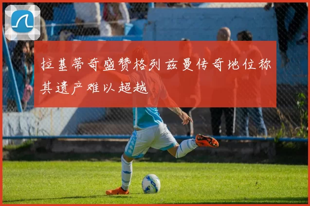 拉基蒂奇盛赞格列兹曼传奇地位称其遗产难以超越