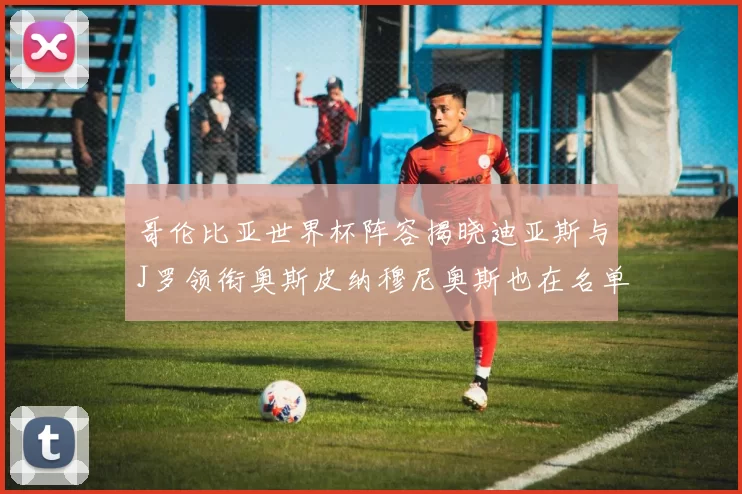 哥伦比亚世界杯阵容揭晓迪亚斯与J罗领衔奥斯皮纳穆尼奥斯也在名单中