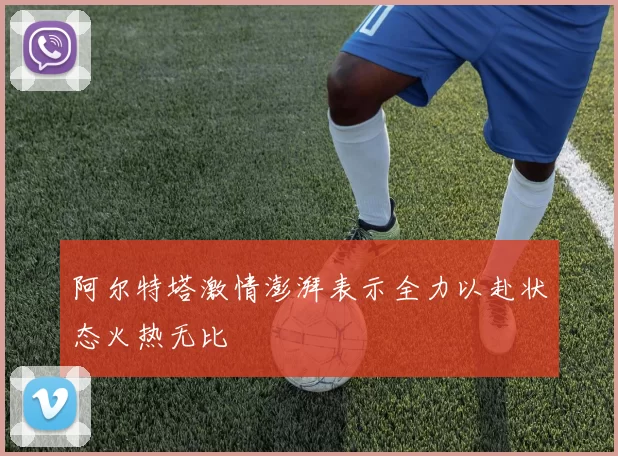 阿尔特塔激情澎湃表示全力以赴状态火热无比