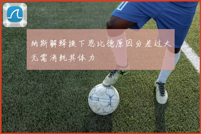 纳斯解释换下恩比德原因分差过大无需消耗其体力
