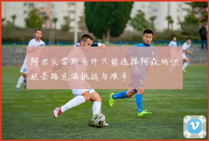 阿尔瓦雷斯或许只能选择阿森纳但这条路充满挑战与艰辛