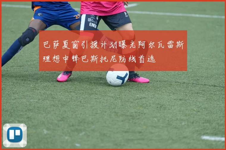 巴萨夏窗引援计划曝光阿尔瓦雷斯理想中锋巴斯托尼防线首选