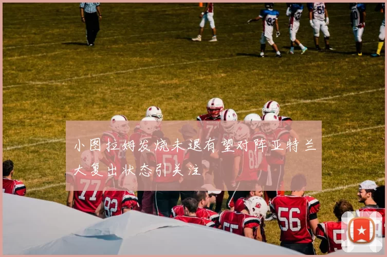 小图拉姆发烧未退有望对阵亚特兰大复出状态引关注