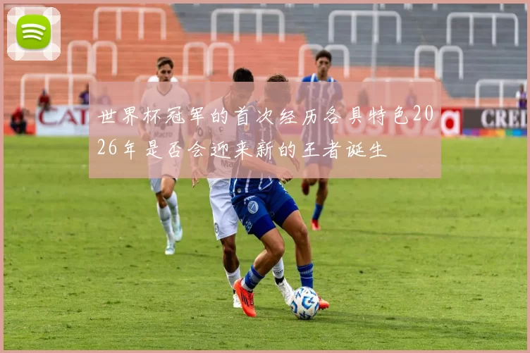世界杯冠军的首次经历各具特色2026年是否会迎来新的王者诞生