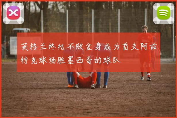 英格兰终结不败金身成为首支阿兹特克球场胜墨西哥的球队
