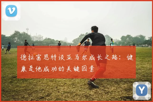 德拉富恩特谈亚马尔成长之路：健康是他成功的关键因素