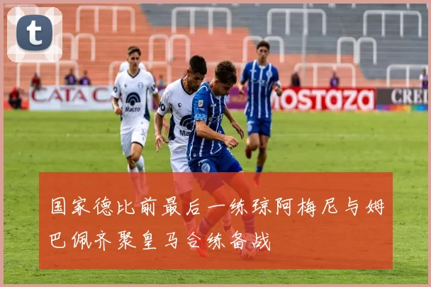 国家德比前最后一练琼阿梅尼与姆巴佩齐聚皇马合练备战