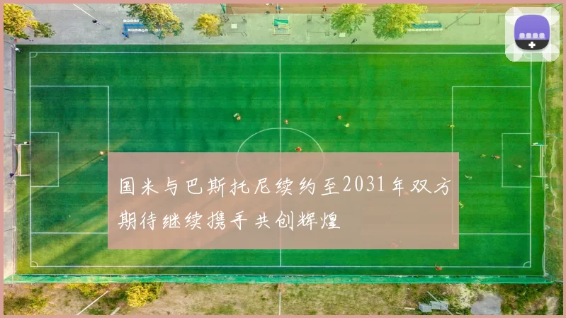 国米与巴斯托尼续约至2031年双方期待继续携手共创辉煌